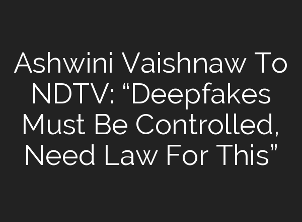 Ashwini Vaishnaw To NDTV: “Deepfakes Must Be Controlled, Need Law For This”