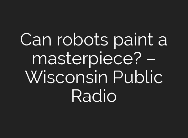 Can robots paint a masterpiece? – Wisconsin Public Radio