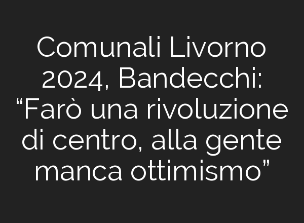 Comunali Livorno 2024, Bandecchi: “Farò una rivoluzione di centro, alla gente manca ottimismo”