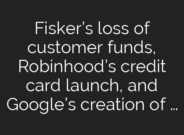 Fisker’s loss of customer funds, Robinhood’s credit card launch, and Google’s creation of …