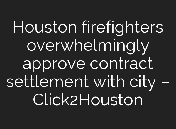 Houston firefighters overwhelmingly approve contract settlement with city – Click2Houston