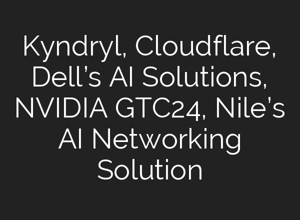 Kyndryl, Cloudflare, Dell’s <b>AI</b> Solutions, NVIDIA GTC24, Nile’s <b>AI</b> Networking Solution