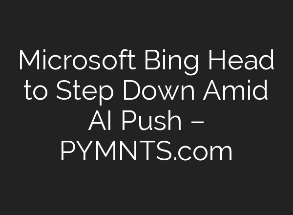 Microsoft Bing Head to Step Down Amid AI Push – PYMNTS.com