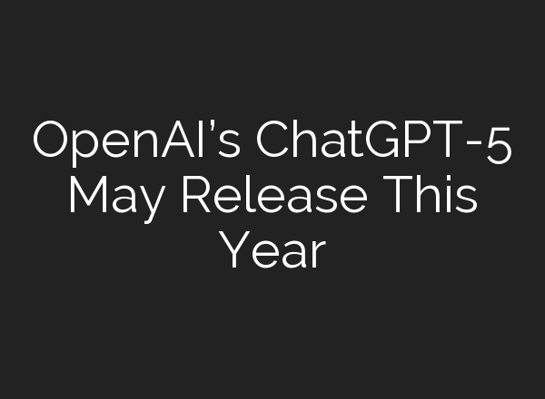 OpenAI’s <b>ChatGPT</b>-5 May Release This Year