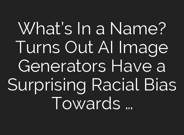 What’s In a Name? Turns Out AI Image Generators Have a Surprising Racial Bias Towards …