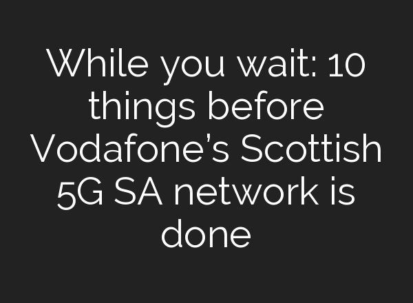 While you wait: 10 things before Vodafone’s Scottish 5G SA network is done