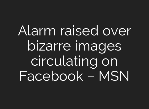 Alarm raised over bizarre images circulating on Facebook – MSN