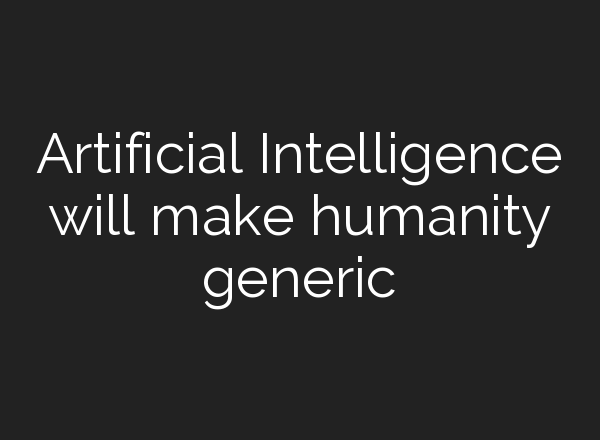 Artificial Intelligence will make humanity generic