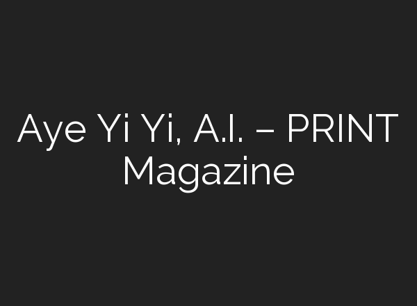 Aye Yi Yi, A.I. – PRINT Magazine