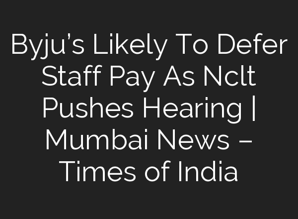 Byju’s Likely To Defer Staff Pay As Nclt Pushes Hearing | Mumbai News – Times of India