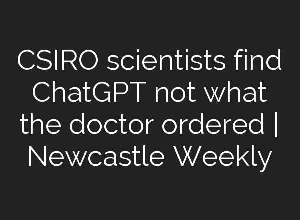 CSIRO scientists find <b>ChatGPT</b> not what the doctor ordered | Newcastle Weekly
