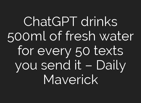 <b>ChatGPT</b> drinks 500ml of fresh water for every 50 texts you send it – Daily Maverick