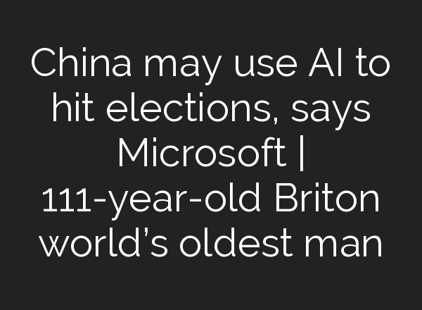 China may use <b>AI</b> to hit elections, says Microsoft | 111-year-old Briton world’s oldest man