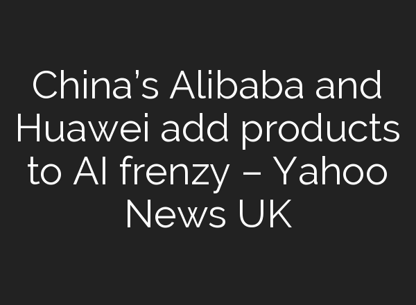 China’s Alibaba and Huawei add products to AI frenzy – Yahoo News UK