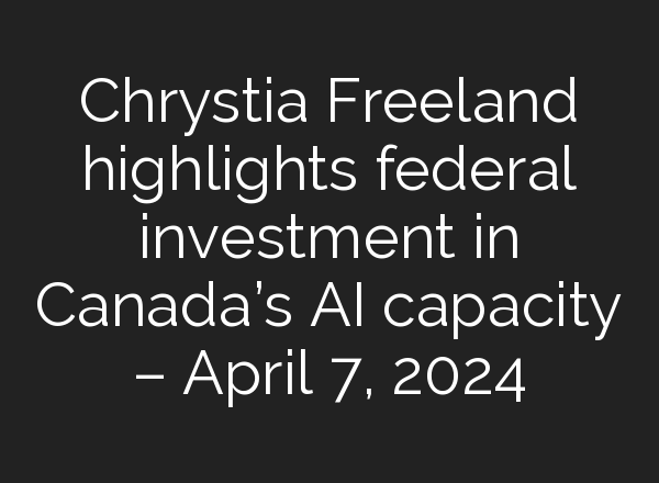 Chrystia Freeland highlights federal investment in Canada’s <b>AI</b> capacity – April 7, 2024