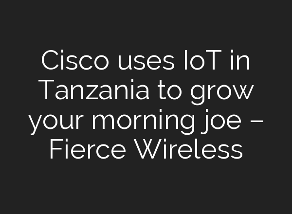 Cisco uses IoT in Tanzania to grow your morning joe – Fierce Wireless