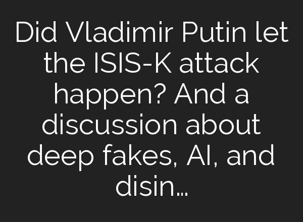 Did Vladimir Putin let the ISIS-K attack happen? And a discussion about deep fakes, <b>AI</b>, and disin…