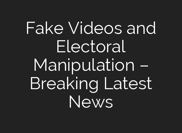 Fake Videos and Electoral Manipulation – Breaking Latest News