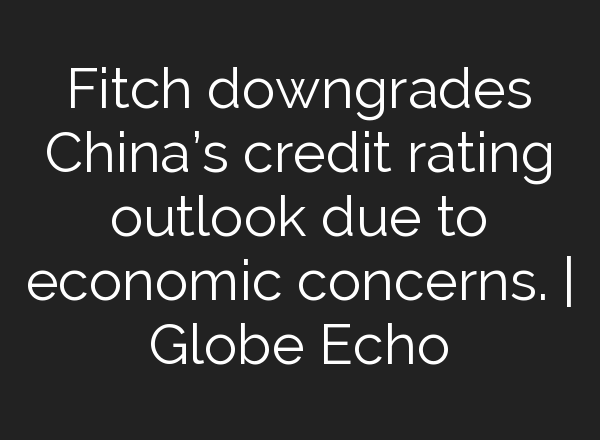 Fitch downgrades China’s credit rating outlook due to economic concerns. | Globe Echo