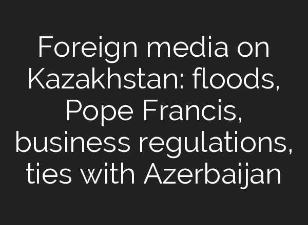 Foreign media on Kazakhstan: floods, Pope Francis, business regulations, ties with Azerbaijan