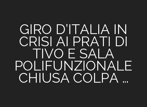 GIRO D’ITALIA IN CRISI <b>AI</b> PRATI DI TIVO E SALA POLIFUNZIONALE CHIUSA COLPA …