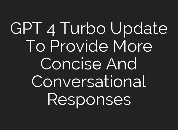 GPT 4 Turbo Update To Provide More Concise And Conversational Responses