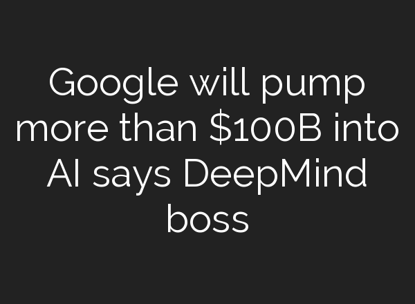 Google will pump more than $100B into AI says DeepMind boss