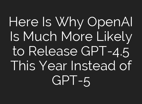 Here Is Why <b>OpenAI</b> Is Much More Likely to Release GPT-4.5 This Year Instead of GPT-5