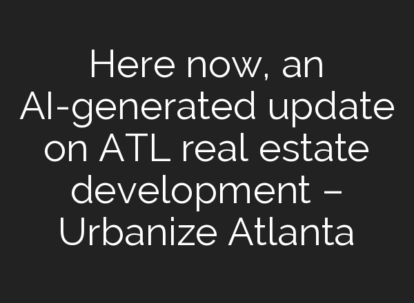 Here now, an AI-generated update on ATL real estate development – Urbanize Atlanta