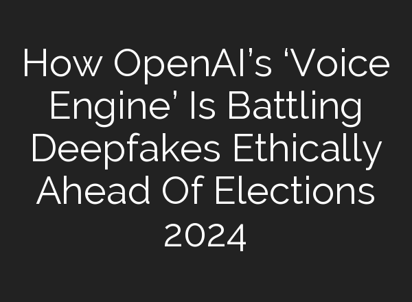 How OpenAI’s ‘Voice Engine’ Is Battling Deepfakes Ethically Ahead Of Elections 2024