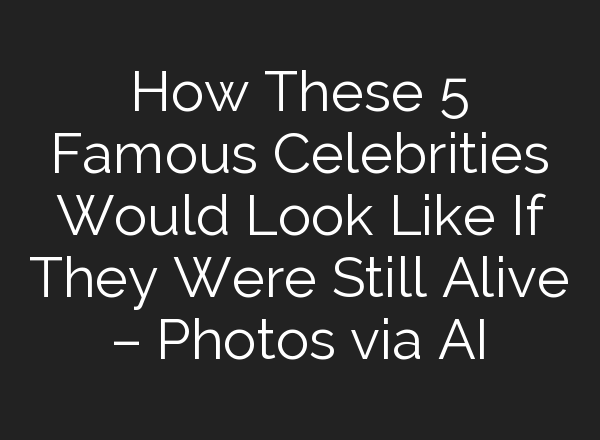 How These 5 Famous Celebrities Would Look Like If They Were Still Alive – Photos via AI