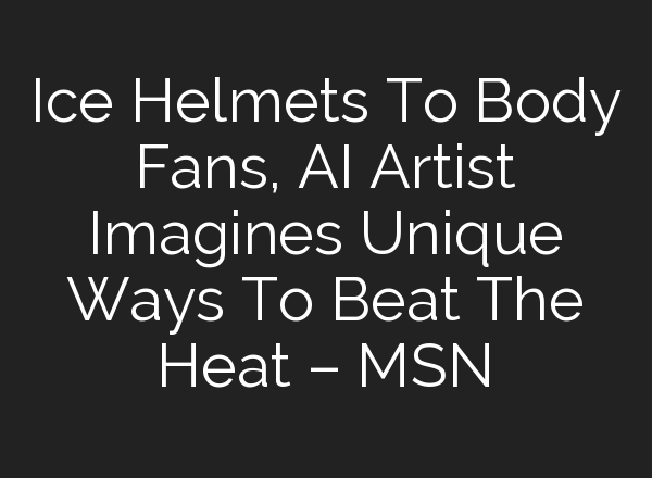 Ice Helmets To Body Fans, AI Artist Imagines Unique Ways To Beat The Heat – MSN