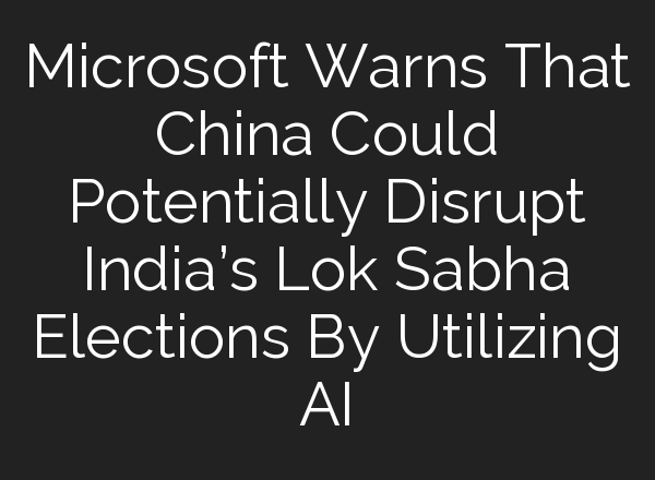 Microsoft Warns That China Could Potentially Disrupt India’s Lok Sabha Elections By Utilizing <b>AI</b>