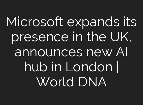 Microsoft expands its presence in the UK, announces new <b>AI</b> hub in London | World DNA