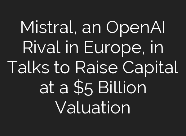 Mistral, an <b>OpenAI</b> Rival in Europe, in Talks to Raise Capital at a $5 Billion Valuation