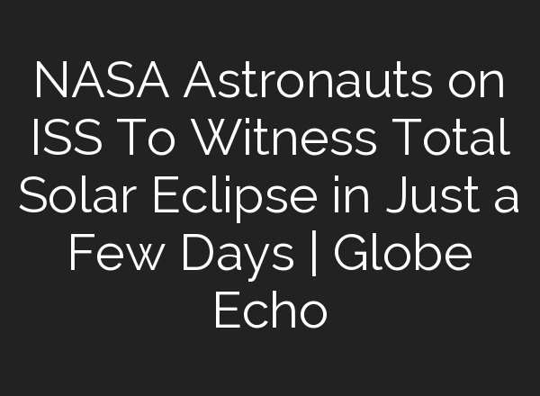 NASA Astronauts on ISS To Witness Total Solar Eclipse in Just a Few Days | Globe Echo