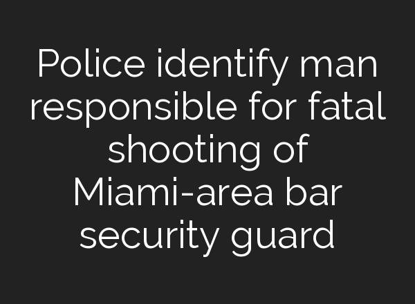Police identify man responsible for fatal shooting of Miami-area bar security guard