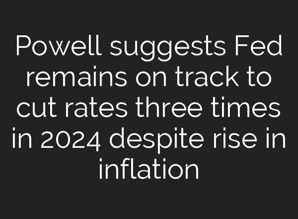 Powell suggests Fed remains on track to cut rates three times in 2024 despite rise in inflation