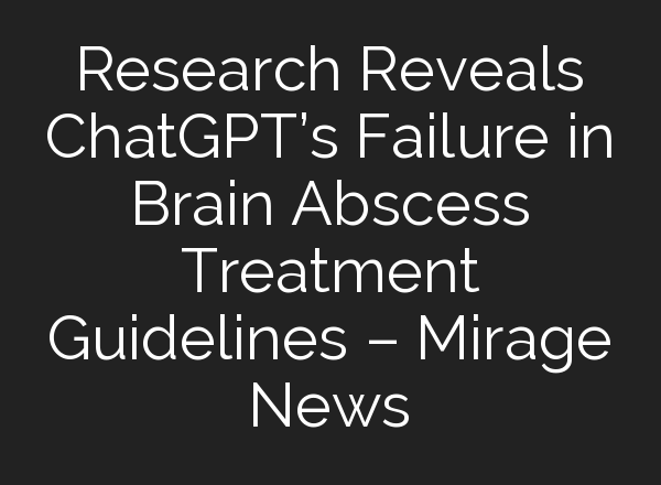 Research Reveals <b>ChatGPT’s</b> Failure in Brain Abscess Treatment Guidelines – Mirage News