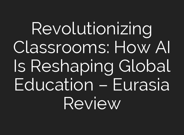 Revolutionizing Classrooms: How AI Is Reshaping Global Education – Eurasia Review