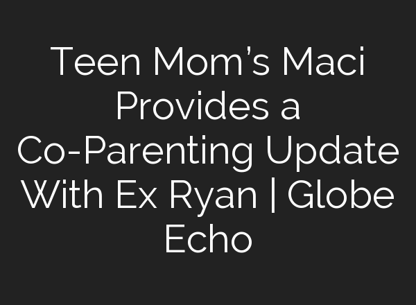 Teen Mom’s Maci Provides a Co-Parenting Update With Ex Ryan | Globe Echo