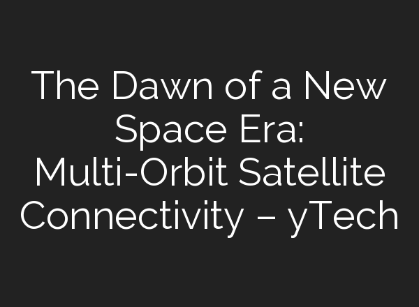 The Dawn of a New Space Era: Multi-Orbit Satellite Connectivity – yTech