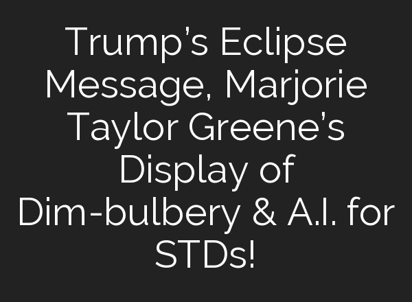 Trump’s Eclipse Message, Marjorie Taylor Greene’s Display of Dim-bulbery & <b>A.I.</b> for STDs!