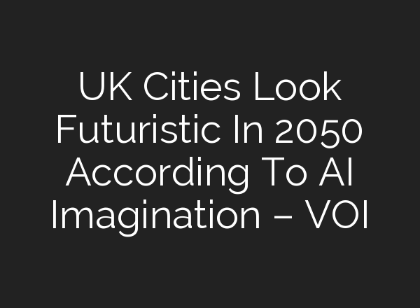 UK Cities Look Futuristic In 2050 According To AI Imagination – VOI