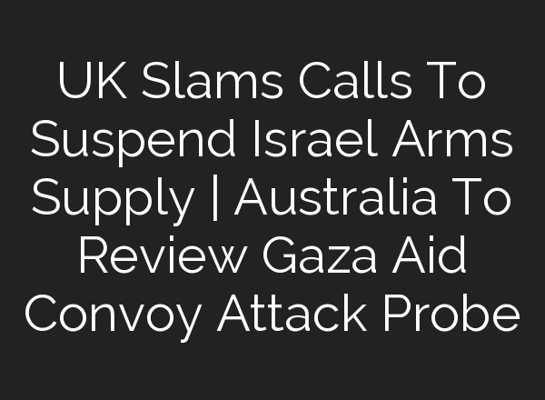 UK Slams Calls To Suspend Israel Arms Supply | Australia To Review Gaza Aid Convoy Attack Probe