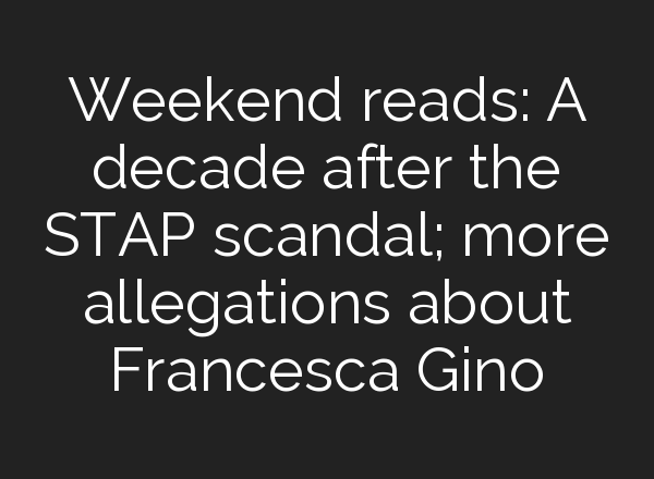 Weekend reads: A decade after the STAP scandal; more allegations about Francesca Gino
