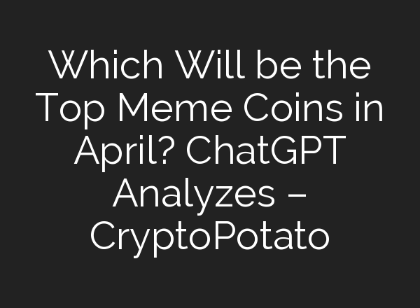 Which Will be the Top Meme Coins in April? <b>ChatGPT</b> Analyzes – CryptoPotato