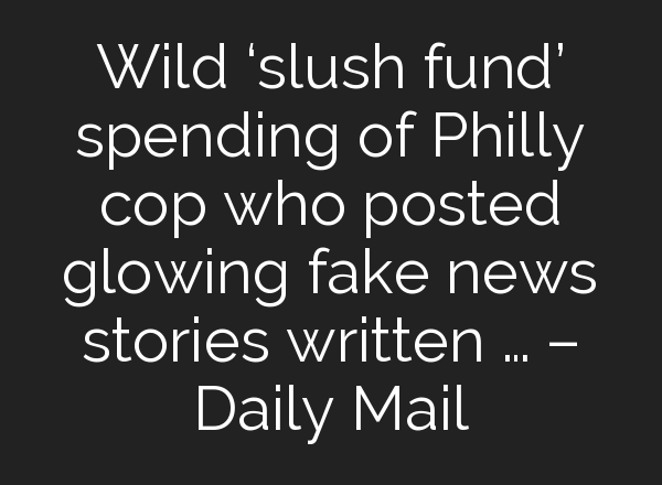Wild ‘slush fund’ spending of Philly cop who posted glowing fake news stories written … – Daily Mail