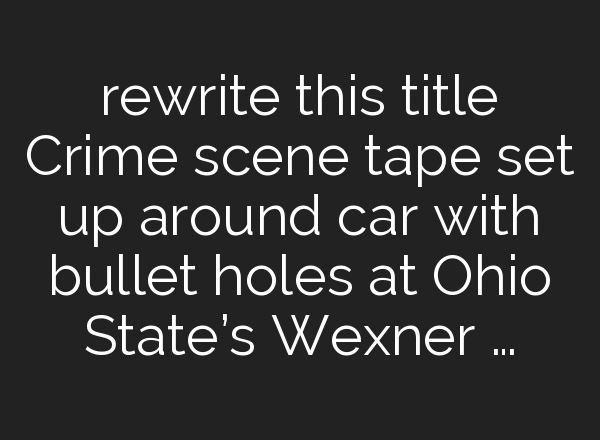 rewrite this title Crime scene tape set up around car with bullet holes at Ohio State’s Wexner …