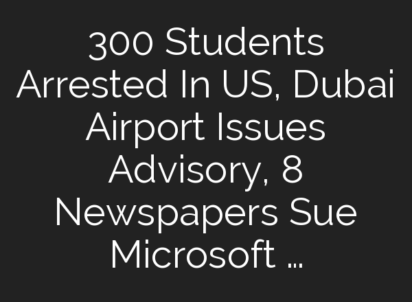 300 Students Arrested In US, Dubai Airport Issues Advisory, 8 Newspapers Sue Microsoft …